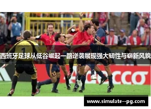西班牙足球从低谷崛起一路逆袭展现强大韧性与崭新风貌
