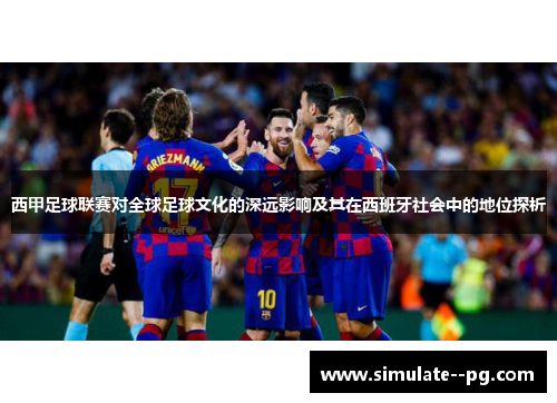 西甲足球联赛对全球足球文化的深远影响及其在西班牙社会中的地位探析