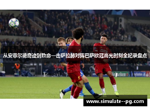 从安菲尔德奇迹到致命一击萨拉赫对阵巴萨欧冠高光时刻全纪录盘点