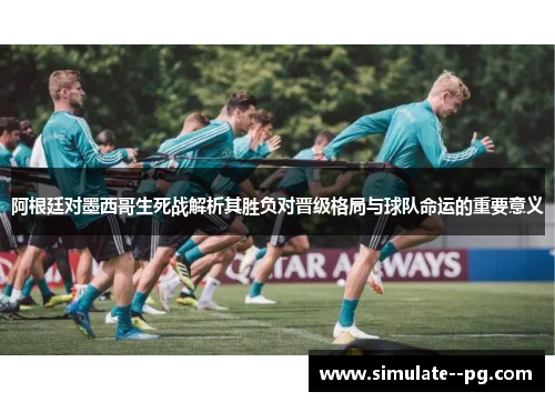 阿根廷对墨西哥生死战解析其胜负对晋级格局与球队命运的重要意义