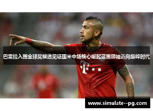 巴雷拉入围金球奖候选见证国米中场核心崛起蓝黑领袖迈向巅峰时代 巴雷拉入围金球奖候选见证国米中场核心崛起蓝黑领袖迈向巅峰时代