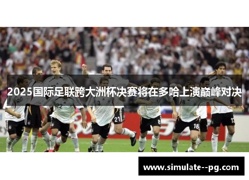 2025国际足联跨大洲杯决赛将在多哈上演巅峰对决 2025国际足联跨大洲杯决赛将在多哈上演巅峰对决