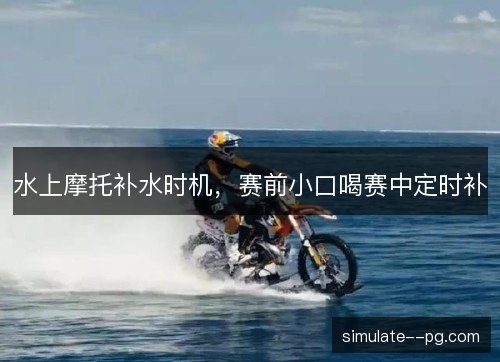 水上摩托补水时机,赛前小口喝赛中定时补 水上摩托补水时机,赛前小口喝赛中定时补